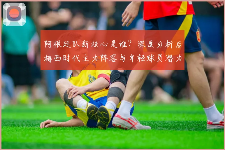 阿根廷队新核心是谁？深度分析后梅西时代主力阵容与年轻球员潜力