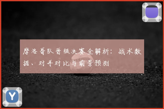 摩洛哥队晋级决赛全解析：战术数据、对手对比与前景预测