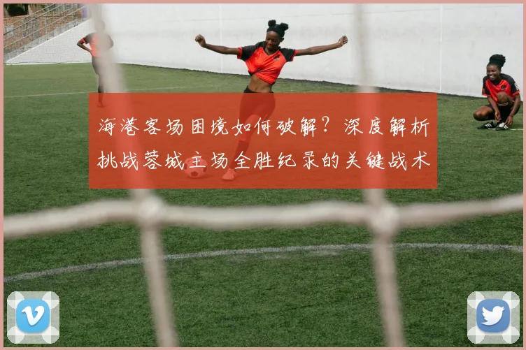 海港客场困境如何破解？深度解析挑战蓉城主场全胜纪录的关键战术与应对策略