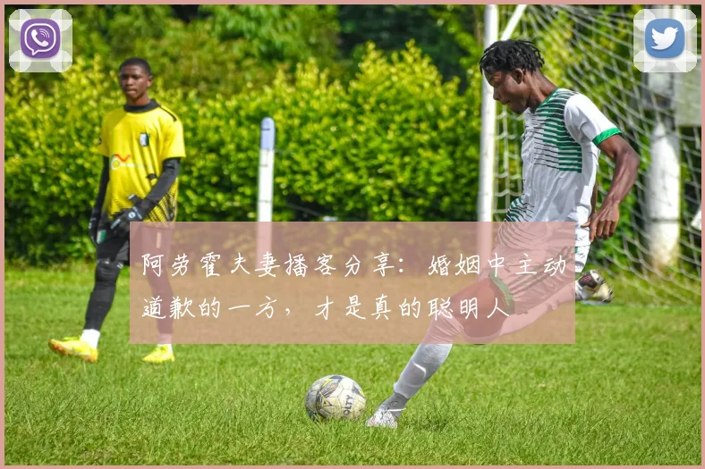 阿劳霍夫妻播客分享:婚姻中主动道歉的一方,才是真的聪明人