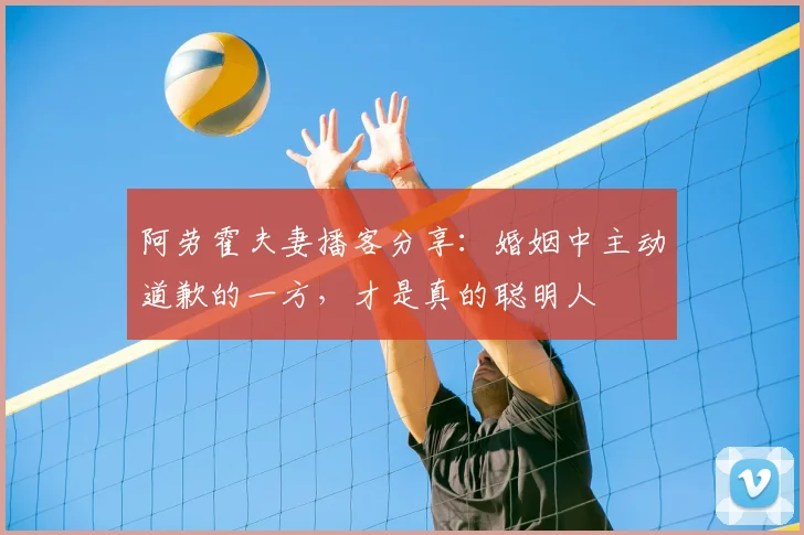 阿劳霍夫妻播客分享：婚姻中主动道歉的一方，才是真的聪明人