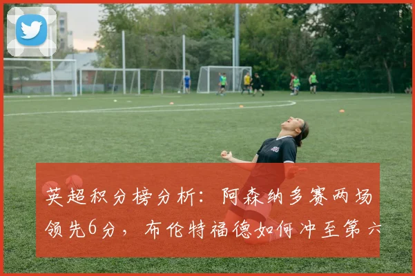 英超积分榜分析：阿森纳多赛两场领先6分，布伦特福德如何冲至第六？