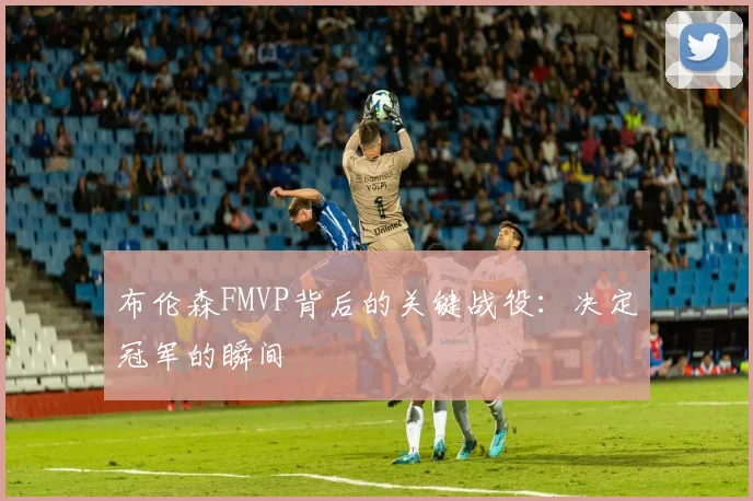 布伦森FMVP背后的关键战役：决定冠军的瞬间